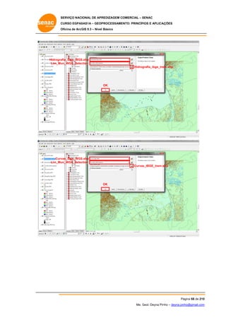 SERVIÇO NACIONAL DE APR
S
REDIZAGEM COMERCIAL – SENAC
S
CURSO EGPAS
C
SAS1A – GEOP
PROCESSAME
ENTO: PRINCÍP
PIOS E APLICA
AÇÕES
Oficina de ArcG 9.3 – Nível Básico
O
GIS

Hidrogra
afia_ibge_WGS
S.shp
Lim_Mu
un_WGS_Selec
ction
Hidrog
grafia_ibge_tre
em.shp

OK

Curv
vas_ibge_WGS
S.shp
Lim_Mu
un_WGS_Selec
ction
Curvas
s_IBGE_trem.s
shp

OK

Pá
ágina 68 de 210
0
Me. Geol. Deyna Pin – deyna.pin
G
nho
nho@gmail.com
m

 