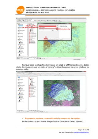 SERVIÇO NACIONAL DE APR
S
REDIZAGEM COMERCIAL – SENAC
S
CURSO EGPAS
C
SAS1A – GEOP
PROCESSAME
ENTO: PRINCÍP
PIOS E APLICA
AÇÕES
Oficina de ArcG 9.3 – Nível Básico
O
GIS

Sf23_lito_UTM.s
shp
un_WGS_Selec
ction
Lim_Mu
Sf23_lito_trem.shp

OK

Remo todos os shapefile terminad em WG e UTM (
ova
o
es
dos
GS
(clicando co o botão
om
o
ouse em cada um dele e “remov
es
ve”), deixand apenas os novos criados e os
do
c
s
direito do mo
rquivos rast
ter.
ar

 Re
ecortando arquivos r
raster utiliz
zando ferra
amenta do A
Arctoolbox
x
No Ar
rctoolbox, vá em “Spat Analyst Tools > Ext
tial
traction > E
Extract by mask”.

Pá
ágina 69 de 210
0
Me. Geol. Deyna Pin – deyna.pin
G
nho
nho@gmail.com
m

 