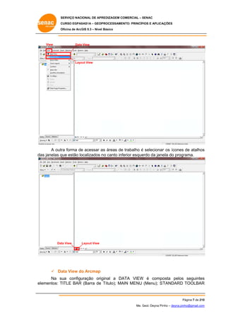 SERVIÇO NACIONAL DE APR
S
REDIZAGEM COMERCIAL – SENAC
S
CURSO EGPAS
C
SAS1A – GEOP
PROCESSAME
ENTO: PRINCÍP
PIOS E APLICA
AÇÕES
Oficina de ArcG 9.3 – Nível Básico
O
GIS

View

Data View
a

Layo View
out

A outra forma de acessar a áreas de trabalho é selecionar os ícones de atalhos
e
as
e
r
s
da janelas q estão lo
as
que
ocalizados n canto inf
no
ferior esque
erdo da jane do progr
ela
rama.

Dat View
ta

Layout View

 Da View do Arcmap
ata
o
Na s
sua configu
uração orig
ginal a DA
ATA VIEW é compo
W
osta pelos seguintes
s
TITLE BAR (Barra de Título); MA MENU (Menu); ST
AIN
TANDARD TOOLBAR
R
elementos: T

Página 7 de 210
P
0
Me. Geol. Deyna Pin – deyna.pin
G
nho
nho@gmail.com
m

 