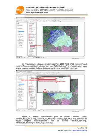 SERVIÇO NACIONAL DE APR
S
REDIZAGEM COMERCIAL – SENAC
S
CURSO EGPAS
C
SAS1A – GEOP
PROCESSAME
ENTO: PRINCÍP
PIOS E APLICA
AÇÕES
Oficina de ArcG 9.3 – Nível Básico
O
GIS

Extract by ma
ask

Em “Input raster coloque a imagem spot “spot2
r”,
2008_RGB_
_WGS.img”, em “input
t
aster or feat
ture mask data” coloqu “Lim_mu
d
ue
un_WGS Se
election”, em “output ra
m
aster” salve
e
ra
a nove image na pasta de base d dados co o nome “spot2008_
em
a
de
om
_trem.img”.

Input raster
r
Input ras
ster or feature mask
Outpu raster
ut

OK

Repita o me
a
esmo pro
ocedimento para os demais arquivo
o
os raster:
:
s
“la
andsat_RGB_WGS.img”, “landsat
t_b5_WGS.img” e “folha_ibge_W
WGS.img”, salvando as
s
s
no
ovas
imagens
respectivam
r
mente
co
om
os
nomes:
“landsat_
_trem.img”,
,
“la
andsat_b5_
_trem.img” e “folha_ibg
ge_trem.img
g”.
Pá
ágina 70 de 210
0
Me. Geol. Deyna Pin – deyna.pin
G
nho
nho@gmail.com
m

 