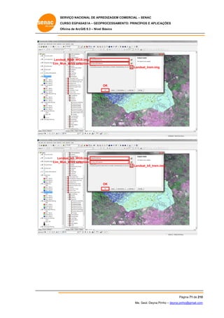 SERVIÇO NACIONAL DE APR
S
REDIZAGEM COMERCIAL – SENAC
S
CURSO EGPAS
C
SAS1A – GEOP
PROCESSAME
ENTO: PRINCÍP
PIOS E APLICA
AÇÕES
Oficina de ArcG 9.3 – Nível Básico
O
GIS

Land
dsat_RGB_WGS
S.img
Lim_M
Mun_WGS sele
ection
Lands
sat_trem.img

OK

Landsat_b5_WGS
S.img
Lim_M
Mun_WGS sele
ection
Lands
sat_b5_trem.im
mg

OK

Pá
ágina 71 de 210
0
Me. Geol. Deyna Pin – deyna.pin
G
nho
nho@gmail.com
m

 