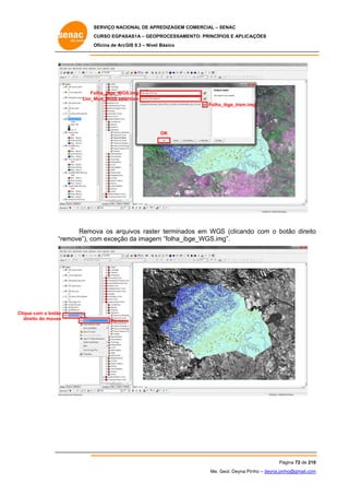 SERVIÇO NACIONAL DE APR
S
REDIZAGEM COMERCIAL – SENAC
S
CURSO EGPAS
C
SAS1A – GEOP
PROCESSAME
ENTO: PRINCÍP
PIOS E APLICA
AÇÕES
Oficina de ArcG 9.3 – Nível Básico
O
GIS

Fo
olha_ibge_WGS
S.img
Lim_M
Mun_WGS sele
ection
Folha
a_ibge_trem.im
mg

OK

Remo
ova os arqu
uivos raste r terminado em WGS (clicando com o bo
os
o
otão direito
o
emove”), co exceção da imagem ”folha_ibg
om
o
m
ge_WGS.im
mg”.
“re

Clique com o botão
e
dire do mouse
eito

Remov
ve

Pá
ágina 72 de 210
0
Me. Geol. Deyna Pin – deyna.pin
G
nho
nho@gmail.com
m

 