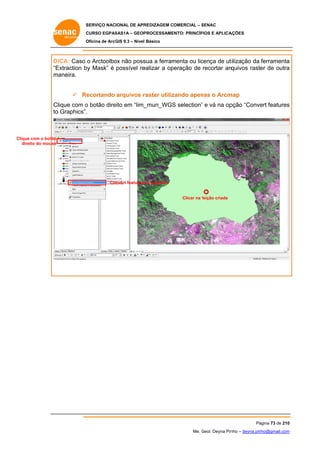 SERVIÇO NACIONAL DE APR
S
REDIZAGEM COMERCIAL – SENAC
S
CURSO EGPAS
C
SAS1A – GEOP
PROCESSAME
ENTO: PRINCÍP
PIOS E APLICA
AÇÕES
Oficina de ArcG 9.3 – Nível Básico
O
GIS

DICA: Caso o Arctoolbo não poss a ferram
ox
sua
menta ou lic
cença de ut
tilização da ferramenta
a
“E
Extraction b Mask” é possível re
by
ealizar a op
peração de recortar arq
quivos raster de outra
a
m
maneira.
ecortando arquivos r
raster utiliz
zando apen o Arcm
nas
map
 Re
Clique com o botão dire em “lim_
eito
_mun_WGS selection” e vá na op
S
”
pção “Conve features
ert
s
to Graphics”.
o

Clique com o botão
e
dire do mouse
eito

Convert features to graphics

Clicar na feição criada
f

Pá
ágina 73 de 210
0
Me. Geol. Deyna Pin – deyna.pin
G
nho
nho@gmail.com
m

 
