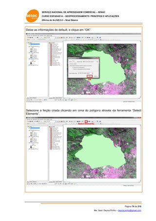 SERVIÇO NACIONAL DE APR
S
REDIZAGEM COMERCIAL – SENAC
S
CURSO EGPAS
C
SAS1A – GEOP
PROCESSAME
ENTO: PRINCÍP
PIOS E APLICA
AÇÕES
Oficina de ArcG 9.3 – Nível Básico
O
GIS

De
eixe as info
ormações de default, e clique em “OK”.
e
“

OK

elecione a feição criada clicando em cima do polígon através d ferrame
o
no
da
enta “Select
t
Se
El
lements”.

Select Elements

Pá
ágina 74 de 210
0
Me. Geol. Deyna Pin – deyna.pin
G
nho
nho@gmail.com
m

 