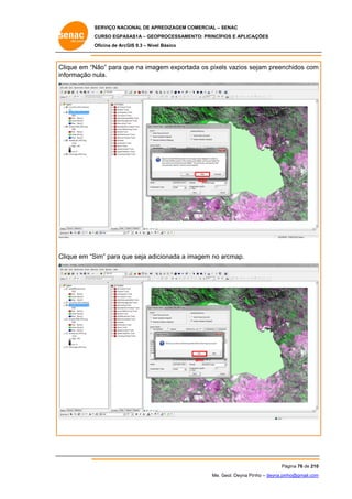 SERVIÇO NACIONAL DE APR
S
REDIZAGEM COMERCIAL – SENAC
S
CURSO EGPAS
C
SAS1A – GEOP
PROCESSAME
ENTO: PRINCÍP
PIOS E APLICA
AÇÕES
Oficina de ArcG 9.3 – Nível Básico
O
GIS

Clique em “N
Não” para que na imag
gem exporta os pixels vazios se
ada
ejam preenc
chidos com
m
informação n
nula.

Não

Clique em “S
Sim” para qu seja adic
ue
cionada a im
magem no arcmap.
a

Sim

Pá
ágina 76 de 210
0
Me. Geol. Deyna Pin – deyna.pin
G
nho
nho@gmail.com
m

 