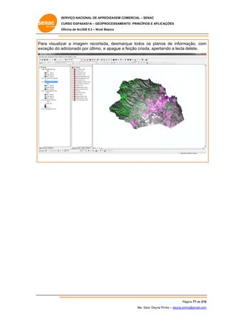 SERVIÇO NACIONAL DE APR
S
REDIZAGEM COMERCIAL – SENAC
S
CURSO EGPAS
C
SAS1A – GEOP
PROCESSAME
ENTO: PRINCÍP
PIOS E APLICA
AÇÕES
Oficina de ArcG 9.3 – Nível Básico
O
GIS

Pa visualiz a image recorta
ara
zar
em
ada, desmarque todos os planos de inform
s
s
mação, com
m
ex
xceção do a
adicionado por último, e apague a feição cria
ada, apertan a tecla delete.
ndo

Pá
ágina 77 de 210
0
Me. Geol. Deyna Pin – deyna.pin
G
nho
nho@gmail.com
m

 