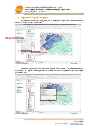 SERVIÇO NACIONAL DE APR
S
REDIZAGEM COMERCIAL – SENAC
S
CURSO EGPAS
C
SAS1A – GEOP
PROCESSAME
ENTO: PRINCÍP
PIOS E APLICA
AÇÕES
Oficina de ArcG 9.3 – Nível Básico
O
GIS

•

Expo
ortando ar
rquivos sh
hapefile.

No plano de info
ormação “Liim_Mun_WGS Selectio clique c
on”
com o botão direito do
o
o
m
mouse, e vá em “data > export data
a...”.

Clique com o botão
direito do mouse

Data
Ex
xport data

Selec
cione a past de base de dados e salve com o nome “
ta
m
“Lim_tremem
mbe.shp” e
OK”. Após a mensagem sobre querer adicion o shape
m
nar
efile como nova layer,
,
clique em “O
ão”.
clique em “nã

Lim
m_tremebe.shp
p

OK
O

Pá
ágina 78 de 210
0
Me. Geol. Deyna Pin – deyna.pin
G
nho
nho@gmail.com
m

 