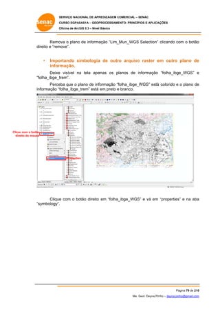SERVIÇO NACIONAL DE APR
S
REDIZAGEM COMERCIAL – SENAC
S
CURSO EGPAS
C
SAS1A – GEOP
PROCESSAME
ENTO: PRINCÍP
PIOS E APLICA
AÇÕES
Oficina de ArcG 9.3 – Nível Básico
O
GIS

Remo o plano de informa
ova
o
ação “Lim_Mun_WGS Selection” clicando co o botão
om
o
direito e “rem
move”.

•

Impo
ortando simbologia de outro arquivo raster e outro plano de
a
o
o
em
e
infor
rmação.

Deixe visível na tela ape
e
a
enas os planos de informação “folha_ibge_WGS” e
olha_ibge_t
trem”.
“fo
Perce que o plano de inf
eba
p
formação “f
folha_ibge_WGS” está colorido e o plano de
á
e
informação “f
folha_ibge_
_trem” está em preto e branco.

Clicar com o botão
eito
dire do mouse

Properties
s

Clique com o bo
e
otão direito em “folha_
_ibge_WGS e vá em “properties e na aba
S”
s”
a
symbology”.
“s

Pá
ágina 79 de 210
0
Me. Geol. Deyna Pin – deyna.pin
G
nho
nho@gmail.com
m

 