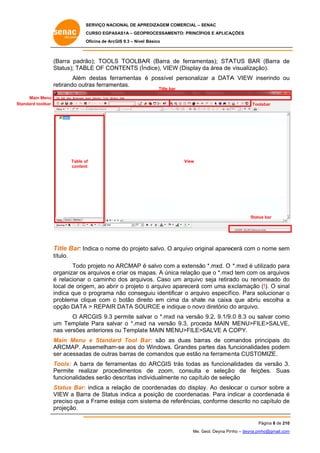 SERVIÇO NACIONAL DE APR
S
REDIZAGEM COMERCIAL – SENAC
S
CURSO EGPAS
C
SAS1A – GEOP
PROCESSAME
ENTO: PRINCÍP
PIOS E APLICA
AÇÕES
Oficina de ArcG 9.3 – Nível Básico
O
GIS

(B
Barra padrã
ão); TOOLS TOOLBA (Barra de ferrame
S
AR
d
entas); STA
ATUS BAR (Barra de
e
St
tatus); TABLE OF CON
NTENTS (Ín
ndice), VIEW (Display da área de visualizaçã
W
ão).
Além destas fer
rramentas é possível personaliz a DATA VIEW inserindo ou
zar
A
u
re
etirando outras ferrame
entas.
Title ba
ar

Main Menu
Standa toolbar
ard

Toolsbar

Table of
f
content
t

View

Statu bar
us

Ti Bar: In
Title
ndica o nom do projet salvo. O arquivo orig
me
to
ginal aparec
cerá com o nome sem
m
tít
tulo.
m
ilizado para
a
Todo projeto no ARCMAP é salvo com a extensão *.mxd. O *.mxd é uti
or
rganizar os arquivos e criar os ma
apas. A únic relação que o *.mxd tem com os arquivos
ca
q
d
o
s
é relacionar o caminho dos arquiv
vos. Caso um arquivo seja retira
o
ado ou reno
omeado do
o
local de orige ao abri o projeto o arquivo aparecerá com uma ex
em,
ir
a
c
xclamação (!). O sinal
l
indica que o programa não conseg
guiu identificar o arquivo específ
fico. Para solucionar o
pr
roblema cliq
que com o botão dire
eito em cim da shate na caixa que abriu escolha a
ma
a
op
pção DATA > REPAIR DATA SOU
A
URCE e ind
dique o novo diretório d arquivo.
o
do
O AR
RCGIS 9.3 permite salv o *.mxd na versão 9.2, 9.1/9. 8.3 ou salvar como
p
var
d
o
o
.0
um Template Para salv o *.mxd na versão 9.3, proceda MAIN MENU>FIL
m
e
var
d
o
LE>SALVE,
,
na versões anteriores ou Template MAIN ME
as
o
e
ENU>FILE>SALVE A C
COPY.
M
Main Menu e Standar Tool B
rd
Bar: são as duas bar
s
rras de com
mandos principais do
o
AR
RCMAP. As
ssemelham
m-se aos do Windows. Grandes pa
artes das fu
uncionalidades podem
m
se acessada de outras barras de comandos que estão na ferrame nta CUSTO
er
as
s
OMIZE.
To
ools: A barra de ferra
amentas do ARCGIS trás todas as funciona
o
alidades da versão 3.
a
.
Pe
ermite rea
alizar proce
edimentos de zoom, consulta e seleção de feições. Suas
,
o
s
fu
uncionalidad serão descritas ind
des
dividualmen no capítu de seleç
nte
ulo
ção
St
tatus Bar: indica a re
elação de c
coordenadas do displa Ao deslo
ay.
ocar o curs sobre a
sor
VIEW a Barr de Status indica a p
ra
s
posição de coordenad
das. Para in
ndicar a coo
ordenada é
pr
reciso que a Frame es
steja com si stema de re
eferências, conforme d
descrito no capítulo de
e
pr
rojeção.
Página 8 de 210
P
0
Me. Geol. Deyna Pin – deyna.pin
G
nho
nho@gmail.com
m

 