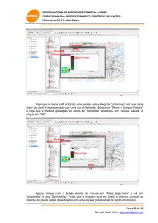 SERVIÇO NACIONAL DE APR
S
REDIZAGEM COMERCIAL – SENAC
S
CURSO EGPAS
C
SAS1A – GEOP
PROCESSAME
ENTO: PRINCÍP
PIOS E APLICA
AÇÕES
Oficina de ArcG 9.3 – Nível Básico
O
GIS

S
Symbology
Sho
ows
Colorm
map
Cor e Pi
ixel

Veja q o mapa está color
que
a
rido, pois ex
xiste uma categoria “co
olormap” em que cada
m
a
alor
el
uma cor já definida. Se
d
elecione “Sh
how > Uniq Values”
que
”
va de pixe é representado por u
e veja que a mesma gradação de cores de “colormap” apareceu em “unique values” e
e
e
clique em “OK”.

Sho
ows
Unique Val
lues

Cor e Pixe
el

OK

Agora clique co o botã direito do mouse em “folha_
a,
om
ão
d
_ibge_trem” e vá em
”
m
properties” e aba “Sym
mbology”. V
Veja que a imagem est em preto e branco, porque os
tá
o
s
“p
va
alores de pixels estão classificado em uma escala grad
c
os
dacional de preto pra branco.
b
Pá
ágina 80 de 210
0
Me. Geol. Deyna Pin – deyna.pin
G
nho
nho@gmail.com
m

 