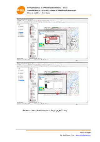 SERVIÇO NACIONAL DE APR
S
REDIZAGEM COMERCIAL – SENAC
S
CURSO EGPAS
C
SAS1A – GEOP
PROCESSAME
ENTO: PRINCÍP
PIOS E APLICA
AÇÕES
Oficina de ArcG 9.3 – Nível Básico
O
GIS

Fol ha_ibge_WGS
S.img

OK

OK

Remo o plano de informa
ova
ação “folha_
_ibge_WGS
S.img”.

Pá
ágina 82 de 210
0
Me. Geol. Deyna Pin – deyna.pin
G
nho
nho@gmail.com
m

 