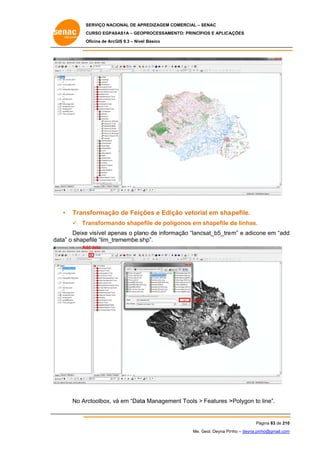 SERVIÇO NACIONAL DE APR
S
REDIZAGEM COMERCIAL – SENAC
S
CURSO EGPAS
C
SAS1A – GEOP
PROCESSAME
ENTO: PRINCÍP
PIOS E APLICA
AÇÕES
Oficina de ArcG 9.3 – Nível Básico
O
GIS

•

Trans
sformação de Feiçõ e Ediç vetoria em sha
o
ões
ção
al
apefile.
 Tr
ransforman shapef de polí
ndo
file
ígonos em shapefile d linhas.
de

Deixe visível ape
e
enas o plan de inform
no
mação “land
dsat_b5_tre m” e adicon em “add
ne
d
da o shape
ata”
efile “lim_tre
emembe.sh
hp”.
Ad data
dd

Add

No Ar
rctoolbox, vá em “Data Manageme Tools > Features >
a
ent
>Polygon to line”.
o

Pá
ágina 83 de 210
0
Me. Geol. Deyna Pin – deyna.pin
G
nho
nho@gmail.com
m

 