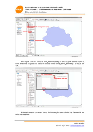 SERVIÇO NACIONAL DE APR
S
REDIZAGEM COMERCIAL – SENAC
S
CURSO EGPAS
C
SAS1A – GEOP
PROCESSAME
ENTO: PRINCÍP
PIOS E APLICA
AÇÕES
Oficina de ArcG 9.3 – Nível Básico
O
GIS

Data manage
ement tools

Feat
ture

Polygon to l
line

Em “I
Input Featu
ure” coloqu e “Lim_trem
membe.shp e em “ou
p”
utput feature” salve o
ovo shapef na pasta da base de dados como “Unid_relevo_tr
file
rem.shp”, e clique em
m
no
“O
OK”.

Li m_tremembe.s
shp

Unid_relevo_trem.shp

OK

Autom
maticamente um novo plano de informação com o lim
e
mite de Trem
membé em
m
nha
onado.
lin é adicio

Pá
ágina 84 de 210
0
Me. Geol. Deyna Pin – deyna.pin
G
nho
nho@gmail.com
m

 