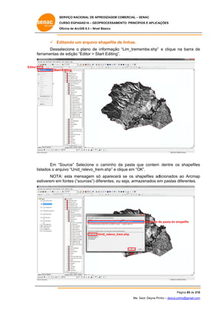 SERVIÇO NACIONAL DE APR
S
REDIZAGEM COMERCIAL – SENAC
S
CURSO EGPAS
C
SAS1A – GEOP
PROCESSAME
ENTO: PRINCÍP
PIOS E APLICA
AÇÕES
Oficina de ArcG 9.3 – Nível Básico
O
GIS

 Ed
ditando um arquivo s
m
shapefile de linhas.
Desse
elecione o plano de i nformação “Lim_treme
embe.shp” e clique na barra de
e
fe
erramentas de edição “Editor > Sta Editing”.
art
Editor
Start Editing
t

Source” Se
elecione o caminho da pasta qu contem dentre os shapefiles
d
ue
s
Em “S
stados o arq
quivo “Unid_
_relevo_tre
em.shp” e clique em “O
OK”.
lis
NOTA esta mensagem só aparecerá se os shapefiles ad
A:
ó
á
dicionados ao Arcmap
p
m
es
stiverem em fontes (“so
m
ources”) dif
ferentes, ou seja, arma
u
azenados em pastas diferentes.

Caminho d pasta do sha
da
apefile

U
Unid_relevo_tre
em.shp

OK

Pá
ágina 85 de 210
0
Me. Geol. Deyna Pin – deyna.pin
G
nho
nho@gmail.com
m

 