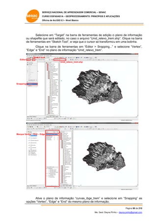 SERVIÇO NACIONAL DE APR
S
REDIZAGEM COMERCIAL – SENAC
S
CURSO EGPAS
C
SAS1A – GEOP
PROCESSAME
ENTO: PRINCÍP
PIOS E APLICA
AÇÕES
Oficina de ArcG 9.3 – Nível Básico
O
GIS

Selec
cione em “T
Target” na b
barra de fer
rramentas de edição o plano de informação
d
o
u
ditado, no c
caso o arqu
uivo “Unid_r
relevo_trem
m.shp”. Cliqu na barra
ue
a
ou shapefile que será ed
de ferrament em “Ske
e
tas
etch Tool”, e veja que o cursor se transformo u em uma bolinha.
b
Clique na barra de ferrame
e
entas em “Editor > Snapping...” e selecion “Vertex”,
“
ne
,
“E
Edge” e “End” no plano de informa
o
ação “Unid_
_relevo_trem
m”.
Sketch to
ool
Editor
Unid_relev
vo_trem.shp

Snapping

Marque Vert – End – Edge
tex

Ative o plano de informaçã “curvas_
e
ão
_ibge_trem” e selecio ne em “Sn
”
napping” as
s
pções “Vert
tex”, “Edge” e “End” do mesmo pla de informação.
”
o
ano
op
Pá
ágina 86 de 210
0
Me. Geol. Deyna Pin – deyna.pin
G
nho
nho@gmail.com
m

 