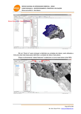 SERVIÇO NACIONAL DE APR
S
REDIZAGEM COMERCIAL – SENAC
S
CURSO EGPAS
C
SAS1A – GEOP
PROCESSAME
ENTO: PRINCÍP
PIOS E APLICA
AÇÕES
Oficina de ArcG 9.3 – Nível Básico
O
GIS

Marque Verte – End – Edg
ex
ge

Dê um “Zoom in” para come
m
eçar a delim
mitar as uni
idades de r
relevo, será utilizada a
á
nha
a
mitar a unida de relev mais pla
ade
vo
ana.
lin de cota mais baixa para delim
e
ct
e
ais
cota 560).
Clique na ferramenta “selec features” e selecione a curva ma baixa (c
Zoom in

Selec Features
ct

Pá
ágina 87 de 210
0
Me. Geol. Deyna Pin – deyna.pin
G
nho
nho@gmail.com
m

 