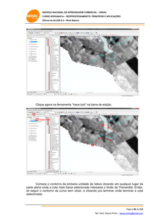 SERVIÇO NACIONAL DE APR
S
REDIZAGEM COMERCIAL – SENAC
S
CURSO EGPAS
C
SAS1A – GEOP
PROCESSAME
ENTO: PRINCÍP
PIOS E APLICA
AÇÕES
Oficina de ArcG 9.3 – Nível Básico
O
GIS

Clique agora na ferramenta “trace tool” na barra de edição.
e
”

Trac Tool
ce

Come o conto
ece
orno da prim
meira unidade de relev clicando em qualquer lugar da
vo
a
arte plana o
onde a cota mais baixa seleciona intersec o limite de Tremem
a
a
ada
cta
mbé. Então,
,
pa
só seguir o c
ó
contorno da curva sem clicar, e clicando pr terminar onde term
a
m
ra
minar a cota
a
se
elecionada.

Pá
ágina 88 de 210
0
Me. Geol. Deyna Pin – deyna.pin
G
nho
nho@gmail.com
m

 