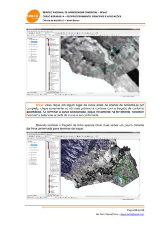 SERVIÇO NACIONAL DE APR
S
REDIZAGEM COMERCIAL – SENAC
S
CURSO EGPAS
C
SAS1A – GEOP
PROCESSAME
ENTO: PRINCÍP
PIOS E APLICA
AÇÕES
Oficina de ArcG 9.3 – Nível Básico
O
GIS

DICA caso cliqu em algu lugar da curva antes de acab de cont
A:
ue
um
a
bar
torna-la por
r
ompleto, clique novam
mente no nó mais próx
ó
ximo e cont
tinue com o traçado de contorno
d
o
co
au
utomático. A terminar a curva se
Ao
r
elecionada, clique nov
,
vamente na ferramenta “selection
a
a
n
Fe
eature” e se
elecione a parte da cur a ser co
p
rva
ontornada.
ar
zes
e
Quando terminar o traçado da linha apenas clica duas vez um pouco distante
da linha cont
a
tornada para terminar d traçar.
de

Pá
ágina 89 de 210
0
Me. Geol. Deyna Pin – deyna.pin
G
nho
nho@gmail.com
m

 