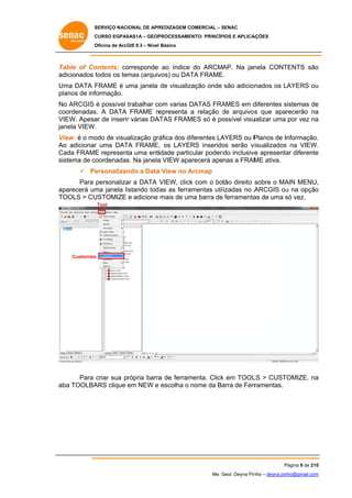 SERVIÇO NACIONAL DE APR
S
REDIZAGEM COMERCIAL – SENAC
S
CURSO EGPAS
C
SAS1A – GEOP
PROCESSAME
ENTO: PRINCÍP
PIOS E APLICA
AÇÕES
Oficina de ArcG 9.3 – Nível Básico
O
GIS

Ta
able of Co
ontents: co
orresponde ao índice do ARCMAP. Na jan
nela CONT
TENTS são
o
ad
dicionados t
todos os temas (arquiv
vos) ou DAT FRAME.
TA
Uma DATA F
FRAME é uma janela de visualiz
u
zação onde são adicion
nados os LAYERS ou
L
u
planos de inf
formação.
o
om
D
AMES em d
diferentes sistemas de
s
e
No ARCGIS é possível trabalhar co varias DATAS FRA
co
oordenadas A DATA FRAME re
s.
epresenta a relação de arquivos que aparecerão na
d
s
a
VIEW. Apesa de inserir várias DA
ar
r
ATAS FRAM
MES só é po
ossível visu
ualizar uma por vez na
a
janela VIEW.
.
Vi
View: é o mo de visualização grá
odo
áfica dos di
iferentes LA
AYERS ou P
Planos de Informação.
.
Ao adicionar uma DAT FRAME, os LAYERS inserido serão v
o
r
TA
,
os
visualizados na VIEW.
s
.
Ca FRAME represent uma entiidade partic
ada
E
ta
cular poden inclusive apresenta diferente
ndo
e
ar
e
sis
stema de coordenadas Na janela VIEW apa
s.
a
arecerá apenas a FRAM ativa.
ME
 Pe
ersonalizan a Data View no Arcmap
ndo
a
A
sobre o MA MENU,
Para personaliza a DATA VIEW, click com o botão direito s
ar
k
AIN
,
ap
parecerá um janela listando tod as as ferra
ma
amentas util
lizadas no A
ARCGIS ou na opção
u
o
TO
OOLS > CU
USTOMIZE e adicione mais de um barra de ferramenta de uma só vez.
ma
e
as
s
Tool

Customize
e

Para criar sua própria barra de ferram
a
menta. Click em TOOL > CUST
k
LS
TOMIZE, na
a
ab TOOLBA
ba
ARS clique em NEW e escolha o nome da Ba de Ferr
arra
ramentas.

Página 9 de 210
P
0
Me. Geol. Deyna Pin – deyna.pin
G
nho
nho@gmail.com
m

 