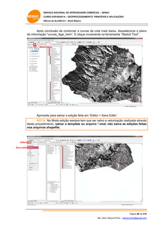 SERVIÇO NACIONAL DE APR
S
REDIZAGEM COMERCIAL – SENAC
S
CURSO EGPAS
C
SAS1A – GEOP
PROCESSAME
ENTO: PRINCÍP
PIOS E APLICA
AÇÕES
Oficina de ArcG 9.3 – Nível Básico
O
GIS

Após conclusão de contorn a curvas de cota mais baixa, desselecio o plano
nar
s
m
one
o
de informaçã “curvas_i
e
ão
ibge_trem”. E clique no
.
ovamente na ferramen “Sketch Tool”.
n
nta

Sket tool
tch

Aprov
veite para salvar a ediç feita em “Editor > Save Edits” .
ção
m
S
NOTA No Modo edição sem
A:
o
mpre tem que ser salv a vetoriza
q
vo
ação realiza através
ada
s
de
este proced
dimento, salvar o tem plate ou ar
rquivo *.mx não sa
xd,
alva as ediç
ções feitas
s
no arquivos shapefile
os
e.

Editor
Save edits

Pá
ágina 90 de 210
0
Me. Geol. Deyna Pin – deyna.pin
G
nho
nho@gmail.com
m

 