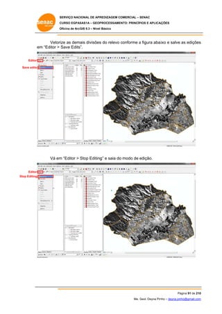 SERVIÇO NACIONAL DE APR
S
REDIZAGEM COMERCIAL – SENAC
S
CURSO EGPAS
C
SAS1A – GEOP
PROCESSAME
ENTO: PRINCÍP
PIOS E APLICA
AÇÕES
Oficina de ArcG 9.3 – Nível Básico
O
GIS

Vetorize as dema divisões do relevo conforme a figura aba
ais
s
aixo e salve as edições
s
em “Editor > Save Edits”.
m
Editor
Save edits

Vá em “Editor > Stop Editing e saia do modo de edição.
m
S
g”
o
e

Editor
Stop Editing
S

Pá
ágina 91 de 210
0
Me. Geol. Deyna Pin – deyna.pin
G
nho
nho@gmail.com
m

 