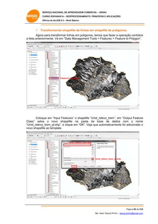 SERVIÇO NACIONAL DE APR
S
REDIZAGEM COMERCIAL – SENAC
S
CURSO EGPAS
C
SAS1A – GEOP
PROCESSAME
ENTO: PRINCÍP
PIOS E APLICA
AÇÕES
Oficina de ArcG 9.3 – Nível Básico
O
GIS

 Tr
ransforman shapef de linhas em shapefile de p olígonos.
ndo
file
Agora para trans
a
sformar linh as em políg
gonos, temo que faze a operaçã contrária
os
er
ão
a
a feita anterio
ormente. Vá em “Data Manageme Tools > Features > Feature to Polygon”.
á
ent

Feature to polygon

Coloq em “Inp Feature s” o shapef “Unid_relevo_trem ”, em “Outp Feature
que
put
file
put
e
e
o
e
sta da ba
ase de da
ados com o nome
e
Class” salve o novo shapefile na pas
Unid_relevo_trem_pl.sh e clique em “OK”. Veja que automaticam
hp”,
e
a
mente foi ad
dicionado o
“U
no shapefile ao template.
ovo

Un
nid_relevo_trem
m.shp

Unid_relevo_trem_
_pl.shp

OK

Pá
ágina 92 de 210
0
Me. Geol. Deyna Pin – deyna.pin
G
nho
nho@gmail.com
m

 