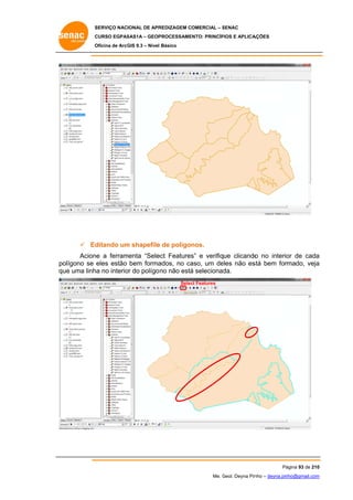 SERVIÇO NACIONAL DE APR
S
REDIZAGEM COMERCIAL – SENAC
S
CURSO EGPAS
C
SAS1A – GEOP
PROCESSAME
ENTO: PRINCÍP
PIOS E APLICA
AÇÕES
Oficina de ArcG 9.3 – Nível Básico
O
GIS

 Ed
ditando um shapefile de polígonos.
m
e
Acion a ferram
ne
menta “Sele Features e verifique clicando no interio de cada
ect
s”
o
or
a
olígono se eles estão bem forma
ados, no ca
aso, um de
eles não es bem formado, veja
stá
a
po
qu uma linh no interio do polígo no não está selecionad
ue
ha
or
á
da.
Selec Features
ct

Pá
ágina 93 de 210
0
Me. Geol. Deyna Pin – deyna.pin
G
nho
nho@gmail.com
m

 