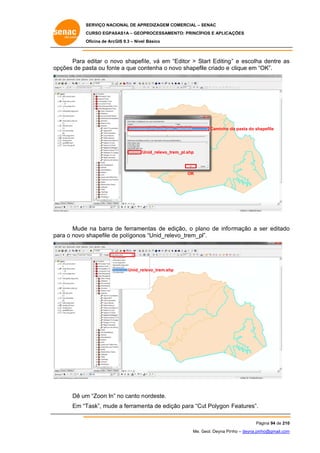 SERVIÇO NACIONAL DE APR
S
REDIZAGEM COMERCIAL – SENAC
S
CURSO EGPAS
C
SAS1A – GEOP
PROCESSAME
ENTO: PRINCÍP
PIOS E APLICA
AÇÕES
Oficina de ArcG 9.3 – Nível Básico
O
GIS

Para editar o no shapefi le, vá em “Editor > Start Editing ” e escolha dentre as
ovo
“
a
s
op
pções de pa
asta ou font a que con
te
ntenha o no shapefile criado e clique em “OK”.
ovo

Caminho d pasta do shapefile
da

U
Unid_relevo_tre
em_pl.shp

OK

Mude na barra de ferrame
e
d
entas de ed
dição, o pla
ano de info rmação a ser editado
s
o
ara
shapefile de polígonos “Unid_rele
e
s
evo_trem_pl”.
pa o novo s

Unid_rel
levo_trem.shp

Dê um “Zoon In” no canto n ordeste.
m
Em “T
Task”, mude a ferrame
e
enta de ediç para “Cu Polygon Features”.
ção
ut
Pá
ágina 94 de 210
0
Me. Geol. Deyna Pin – deyna.pin
G
nho
nho@gmail.com
m

 