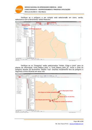 SERVIÇO NACIONAL DE APR
S
REDIZAGEM COMERCIAL – SENAC
S
CURSO EGPAS
C
SAS1A – GEOP
PROCESSAME
ENTO: PRINCÍP
PIOS E APLICA
AÇÕES
Oficina de ArcG 9.3 – Nível Básico
O
GIS

Verifiq
que se o polígono a ser cort
tado está selecionad em cian
do
no, senão,
,
se
elecione-o c
com a ferram
menta “sele features
ect
s”.
Zoom in

Selec Features
ct

Cut Poly
ygon Features

Verifiq
que se no “Snapping” estão selecionados “Vertex, E
”
Edge e poin para os
nt”
s
nformação “Unid_Rele
evo_trem” e “Unid_Re
elevo_trem_
_pl”. Inicie o corte do
o
planos de in
te
olígono atra
avés da fer
rramenta “S
Sketch Too clicando inicialment fora do polígono e
ol”
po
se
eguindo a linha clicand em seus nós.
do

um clique p
para iniciar
Um cl ique no contat borda/linha
to

Clicar nó po nó da linha
or
dois clique para termina
es
ar
e
orda/linha
Um clique no contato bo

Pá
ágina 95 de 210
0
Me. Geol. Deyna Pin – deyna.pin
G
nho
nho@gmail.com
m

 