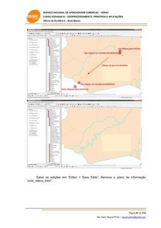 SERVIÇO NACIONAL DE APR
S
REDIZAGEM COMERCIAL – SENAC
S
CURSO EGPAS
C
SAS1A – GEOP
PROCESSAME
ENTO: PRINCÍP
PIOS E APLICA
AÇÕES
Oficina de ArcG 9.3 – Nível Básico
O
GIS

um clique pa iniciar
ara
Um clique no con
m
ntato borda/linh
ha

nó
Clicar nó por n da linha

Um cliq no contato borda/linha
que
o
dois clique para termina
es
ar

Salve as ediçõe em “Ed itor > Sav Edits”. Remova o plano de informação
e
es
ve
R
o
unid_relevo_
_trem”.
“u

Pá
ágina 97 de 210
0
Me. Geol. Deyna Pin – deyna.pin
G
nho
nho@gmail.com
m

 