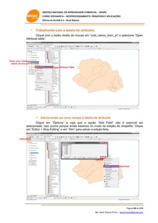 SERVIÇO NACIONAL DE APR
S
REDIZAGEM COMERCIAL – SENAC
S
CURSO EGPAS
C
SAS1A – GEOP
PROCESSAME
ENTO: PRINCÍP
PIOS E APLICA
AÇÕES
Oficina de ArcG 9.3 – Nível Básico
O
GIS

•

Trabalhando com a tabe de atributos.
c
ela

Clique com o botão direito d mouse em “unid_re
e
do
e
elevo_trem_ e selecione “Open
_pl”
n
At
ttribute table”.

Clicar com o botão
dire do mouse
eito
Ope Attribute Tab
en
ble

 Ad
dicionando um novo campo à tabela de at
o
tributos
Clique em “Options” e v
e
veja que a opção “A
Add Field” não é po
ossível ser
r
elecionada, isso ocorre porque a inda estam no modo de edição do shape
e
mos
o
efile. Clique
e
se
em “Editor > Stop Editing” e em “Siim” para salvar a ediçã feita.
m
ão
Editor

Optio
ons
Add Field
d

Pá
ágina 99 de 210
0
Me. Geol. Deyna Pin – deyna.pin
G
nho
nho@gmail.com
m

 