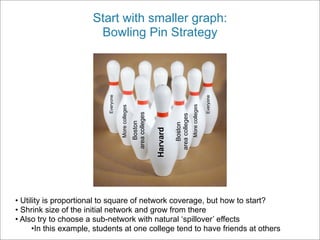 Start with smaller graph:
                       Bowling Pin Strategy




                           Everyone




                                                                                                                Everyone
                                                                                                More colleges
                                      More colleges


                                                      area colleges




                                                                                area colleges
                                                         Boston




                                                                                   Boston
                                                                      Harvard



• Utility is proportional to square of network coverage, but how to start?
• Shrink size of the initial network and grow from there
• Also try to choose a sub-network with natural ‘spillover’ effects
      •In this example, students at one college tend to have friends at others
 