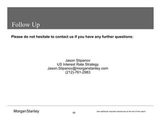 49
See additional important disclosures at the end of this report.
Follow Up
Please do not hesitate to contact us if you have any further questions:
Jason Stipanov
US Interest Rate Strategy
Jason.Stipanov@morganstanley.com
(212)-761-2983
 
