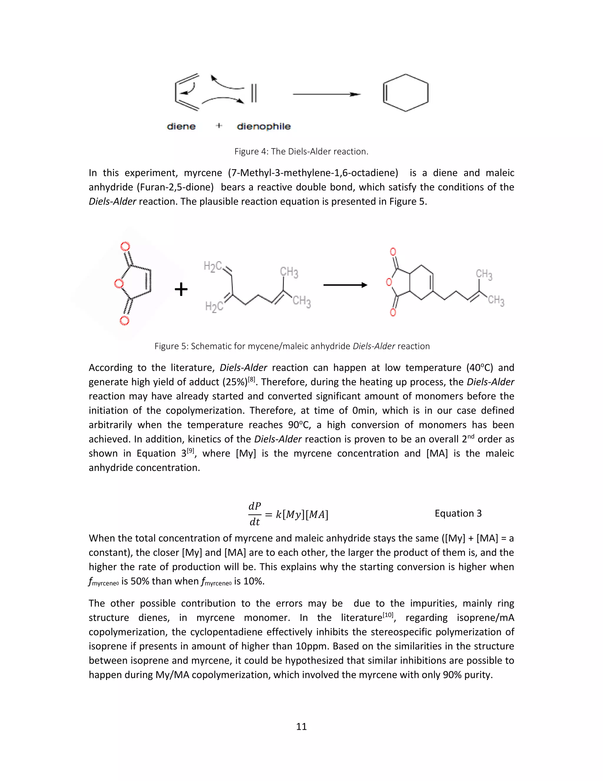 11
Figure 4: The Diels-Alder reaction.
In this experiment, myrcene (7-Methyl-3-methylene-1,6-octadiene) is a diene and maleic
anhydride (Furan-2,5-dione) bears a reactive double bond, which satisfy the conditions of the
Diels-Alder reaction. The plausible reaction equation is presented in Figure 5.
According to the literature, Diels-Alder reaction can happen at low temperature (40o
C) and
generate high yield of adduct (25%)[8]
. Therefore, during the heating up process, the Diels-Alder
reaction may have already started and converted significant amount of monomers before the
initiation of the copolymerization. Therefore, at time of 0min, which is in our case defined
arbitrarily when the temperature reaches 90o
C, a high conversion of monomers has been
achieved. In addition, kinetics of the Diels-Alder reaction is proven to be an overall 2nd
order as
shown in Equation 3[9]
, where [My] is the myrcene concentration and [MA] is the maleic
anhydride concentration.
When the total concentration of myrcene and maleic anhydride stays the same ([My] + [MA] = a
constant), the closer [My] and [MA] are to each other, the larger the product of them is, and the
higher the rate of production will be. This explains why the starting conversion is higher when
fmyrcene0 is 50% than when fmyrcene0 is 10%.
The other possible contribution to the errors may be due to the impurities, mainly ring
structure dienes, in myrcene monomer. In the literature[10]
, regarding isoprene/mA
copolymerization, the cyclopentadiene effectively inhibits the stereospecific polymerization of
isoprene if presents in amount of higher than 10ppm. Based on the similarities in the structure
between isoprene and myrcene, it could be hypothesized that similar inhibitions are possible to
happen during My/MA copolymerization, which involved the myrcene with only 90% purity.
𝑑𝑃
𝑑𝑡
= 𝑘[𝑀𝑦][𝑀𝐴] Equation 3
+
Figure 5: Schematic for mycene/maleic anhydride Diels-Alder reaction
 
