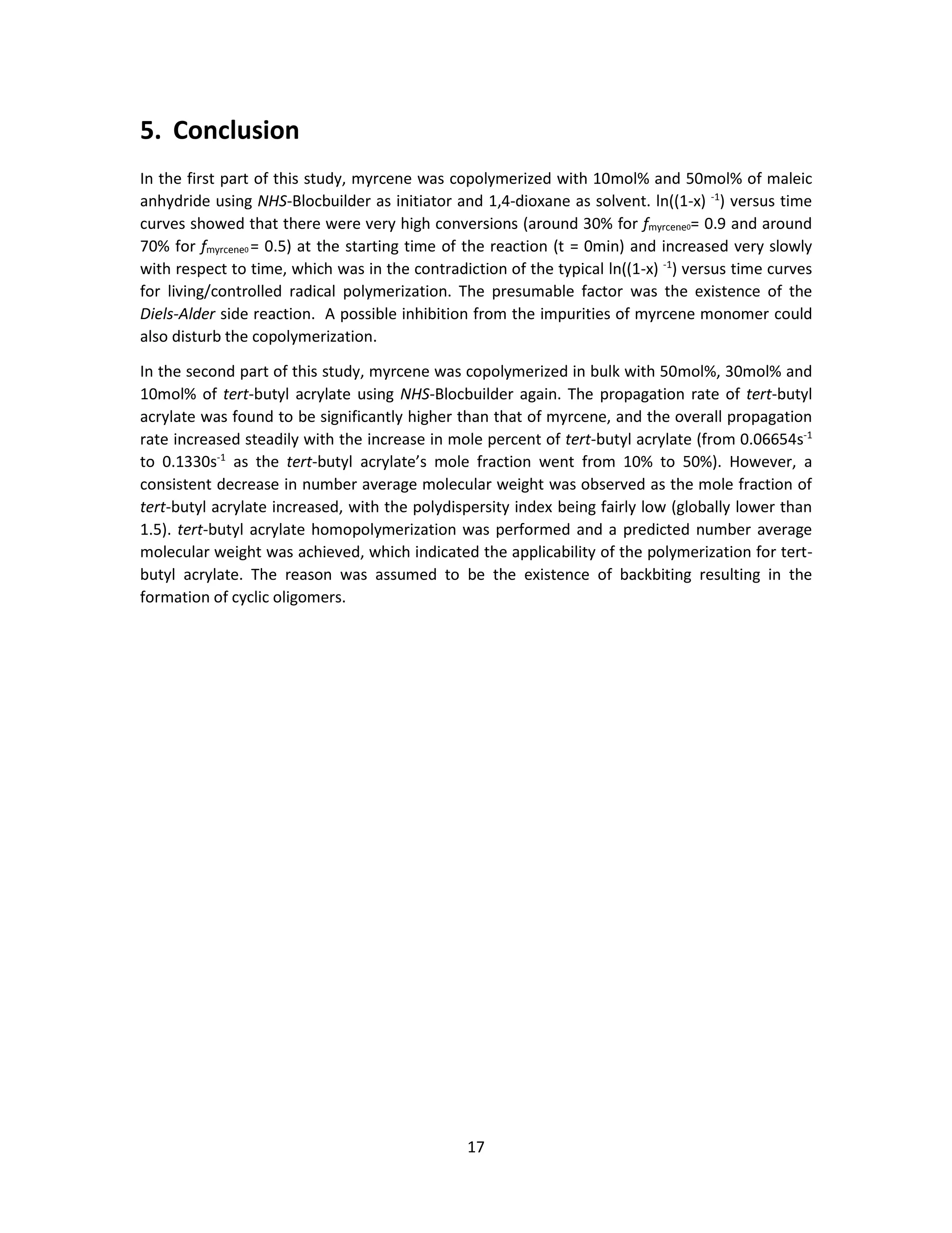 17
5. Conclusion
In the first part of this study, myrcene was copolymerized with 10mol% and 50mol% of maleic
anhydride using NHS-Blocbuilder as initiator and 1,4-dioxane as solvent. ln((1-x) -1
) versus time
curves showed that there were very high conversions (around 30% for fmyrcene0= 0.9 and around
70% for fmyrcene0 = 0.5) at the starting time of the reaction (t = 0min) and increased very slowly
with respect to time, which was in the contradiction of the typical ln((1-x) -1
) versus time curves
for living/controlled radical polymerization. The presumable factor was the existence of the
Diels-Alder side reaction. A possible inhibition from the impurities of myrcene monomer could
also disturb the copolymerization.
In the second part of this study, myrcene was copolymerized in bulk with 50mol%, 30mol% and
10mol% of tert-butyl acrylate using NHS-Blocbuilder again. The propagation rate of tert-butyl
acrylate was found to be significantly higher than that of myrcene, and the overall propagation
rate increased steadily with the increase in mole percent of tert-butyl acrylate (from 0.06654s-1
to 0.1330s-1
as the tert-butyl acrylate’s mole fraction went from 10% to 50%). However, a
consistent decrease in number average molecular weight was observed as the mole fraction of
tert-butyl acrylate increased, with the polydispersity index being fairly low (globally lower than
1.5). tert-butyl acrylate homopolymerization was performed and a predicted number average
molecular weight was achieved, which indicated the applicability of the polymerization for tert-
butyl acrylate. The reason was assumed to be the existence of backbiting resulting in the
formation of cyclic oligomers.
 