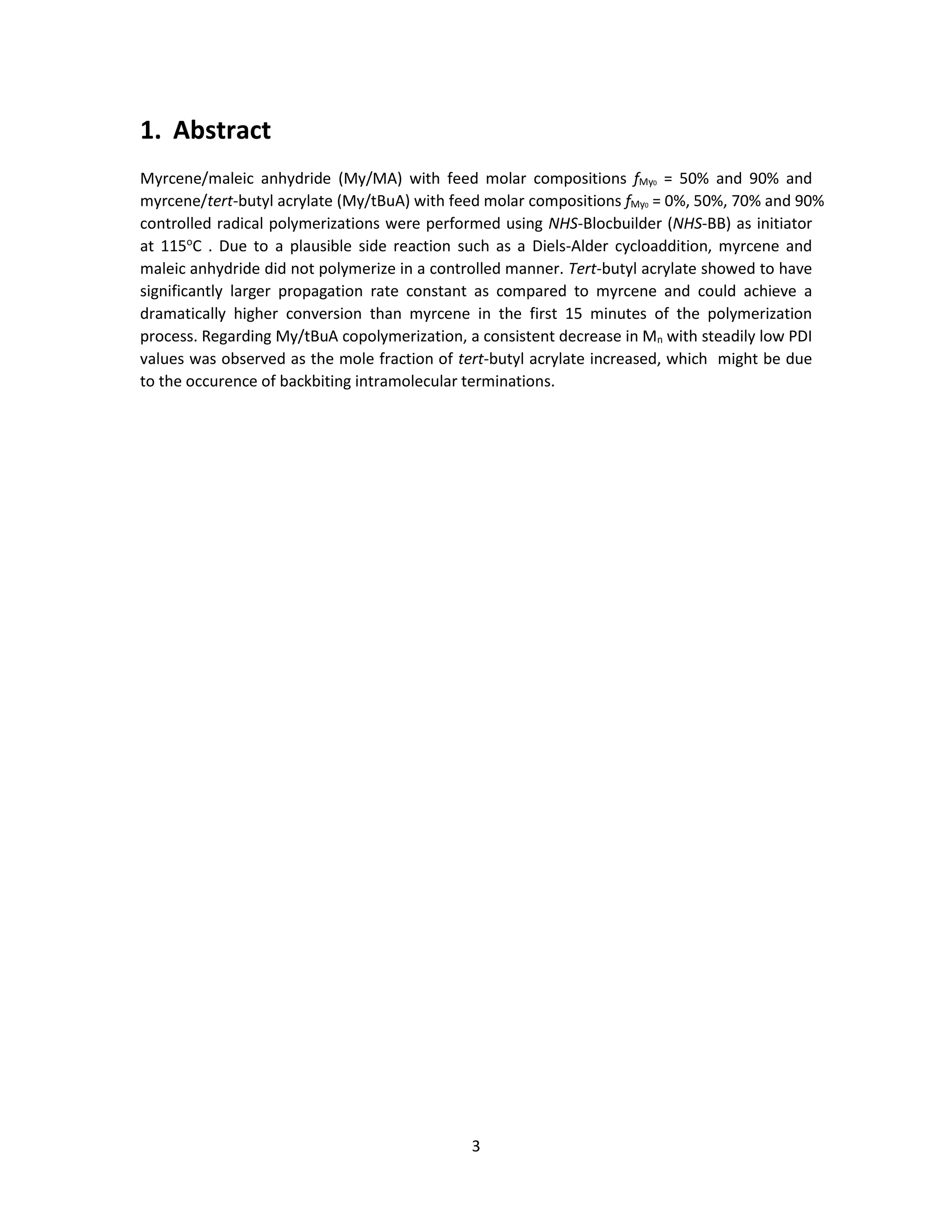 3
1. Abstract
Myrcene/maleic anhydride (My/MA) with feed molar compositions fMy0 = 50% and 90% and
myrcene/tert-butyl acrylate (My/tBuA) with feed molar compositions fMy0 = 0%, 50%, 70% and 90%
controlled radical polymerizations were performed using NHS-Blocbuilder (NHS-BB) as initiator
at 115o
C . Due to a plausible side reaction such as a Diels-Alder cycloaddition, myrcene and
maleic anhydride did not polymerize in a controlled manner. Tert-butyl acrylate showed to have
significantly larger propagation rate constant as compared to myrcene and could achieve a
dramatically higher conversion than myrcene in the first 15 minutes of the polymerization
process. Regarding My/tBuA copolymerization, a consistent decrease in Mn with steadily low PDI
values was observed as the mole fraction of tert-butyl acrylate increased, which might be due
to the occurence of backbiting intramolecular terminations.
 