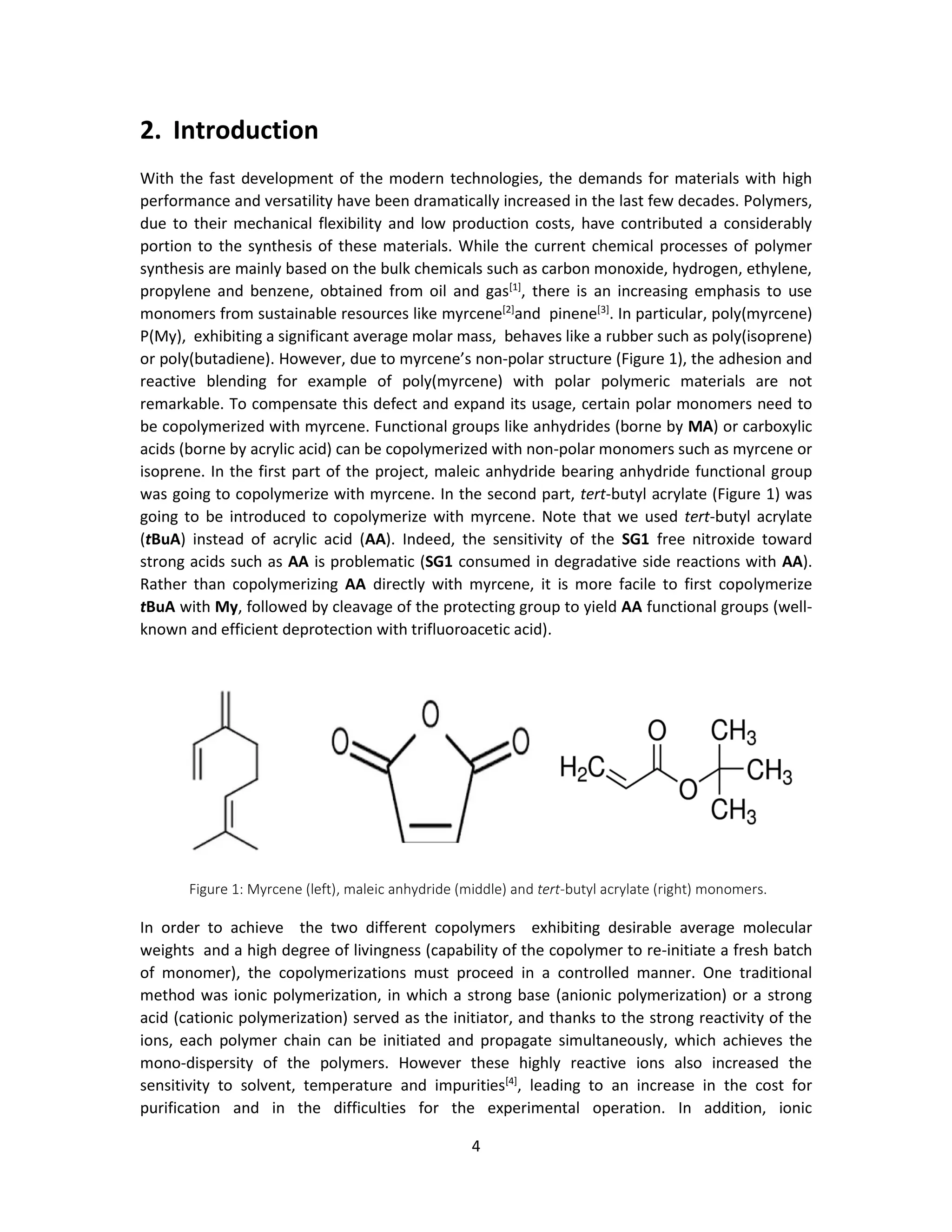 4
2. Introduction
With the fast development of the modern technologies, the demands for materials with high
performance and versatility have been dramatically increased in the last few decades. Polymers,
due to their mechanical flexibility and low production costs, have contributed a considerably
portion to the synthesis of these materials. While the current chemical processes of polymer
synthesis are mainly based on the bulk chemicals such as carbon monoxide, hydrogen, ethylene,
propylene and benzene, obtained from oil and gas[1]
, there is an increasing emphasis to use
monomers from sustainable resources like myrcene[2]
and pinene[3]
. In particular, poly(myrcene)
P(My), exhibiting a significant average molar mass, behaves like a rubber such as poly(isoprene)
or poly(butadiene). However, due to myrcene’s non-polar structure (Figure 1), the adhesion and
reactive blending for example of poly(myrcene) with polar polymeric materials are not
remarkable. To compensate this defect and expand its usage, certain polar monomers need to
be copolymerized with myrcene. Functional groups like anhydrides (borne by MA) or carboxylic
acids (borne by acrylic acid) can be copolymerized with non-polar monomers such as myrcene or
isoprene. In the first part of the project, maleic anhydride bearing anhydride functional group
was going to copolymerize with myrcene. In the second part, tert-butyl acrylate (Figure 1) was
going to be introduced to copolymerize with myrcene. Note that we used tert-butyl acrylate
(tBuA) instead of acrylic acid (AA). Indeed, the sensitivity of the SG1 free nitroxide toward
strong acids such as AA is problematic (SG1 consumed in degradative side reactions with AA).
Rather than copolymerizing AA directly with myrcene, it is more facile to first copolymerize
tBuA with My, followed by cleavage of the protecting group to yield AA functional groups (well-
known and efficient deprotection with trifluoroacetic acid).
In order to achieve the two different copolymers exhibiting desirable average molecular
weights and a high degree of livingness (capability of the copolymer to re-initiate a fresh batch
of monomer), the copolymerizations must proceed in a controlled manner. One traditional
method was ionic polymerization, in which a strong base (anionic polymerization) or a strong
acid (cationic polymerization) served as the initiator, and thanks to the strong reactivity of the
ions, each polymer chain can be initiated and propagate simultaneously, which achieves the
mono-dispersity of the polymers. However these highly reactive ions also increased the
sensitivity to solvent, temperature and impurities[4]
, leading to an increase in the cost for
purification and in the difficulties for the experimental operation. In addition, ionic
Figure 1: Myrcene (left), maleic anhydride (middle) and tert-butyl acrylate (right) monomers.
 