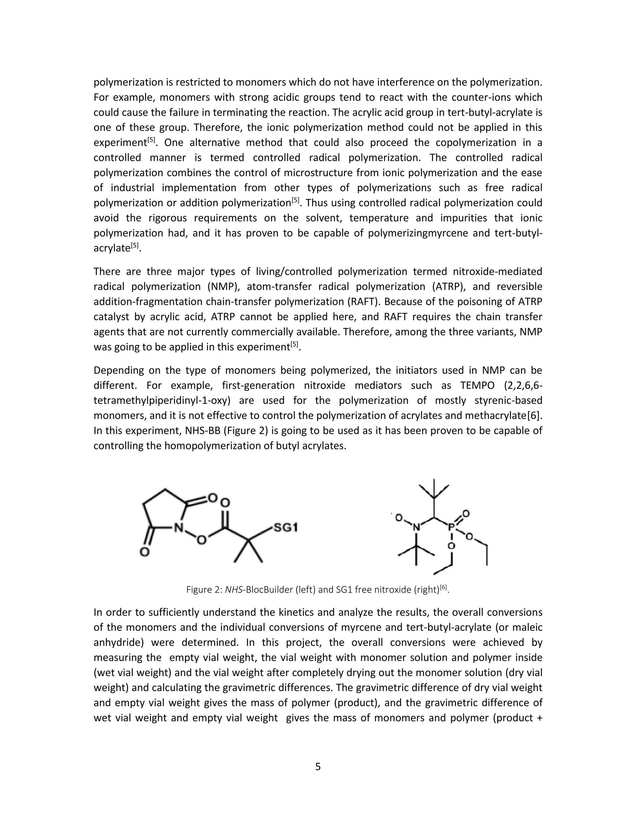 5
polymerization is restricted to monomers which do not have interference on the polymerization.
For example, monomers with strong acidic groups tend to react with the counter-ions which
could cause the failure in terminating the reaction. The acrylic acid group in tert-butyl-acrylate is
one of these group. Therefore, the ionic polymerization method could not be applied in this
experiment[5]
. One alternative method that could also proceed the copolymerization in a
controlled manner is termed controlled radical polymerization. The controlled radical
polymerization combines the control of microstructure from ionic polymerization and the ease
of industrial implementation from other types of polymerizations such as free radical
polymerization or addition polymerization[5]
. Thus using controlled radical polymerization could
avoid the rigorous requirements on the solvent, temperature and impurities that ionic
polymerization had, and it has proven to be capable of polymerizingmyrcene and tert-butyl-
acrylate[5]
.
There are three major types of living/controlled polymerization termed nitroxide-mediated
radical polymerization (NMP), atom-transfer radical polymerization (ATRP), and reversible
addition-fragmentation chain-transfer polymerization (RAFT). Because of the poisoning of ATRP
catalyst by acrylic acid, ATRP cannot be applied here, and RAFT requires the chain transfer
agents that are not currently commercially available. Therefore, among the three variants, NMP
was going to be applied in this experiment[5]
.
Depending on the type of monomers being polymerized, the initiators used in NMP can be
different. For example, first-generation nitroxide mediators such as TEMPO (2,2,6,6-
tetramethylpiperidinyl-1-oxy) are used for the polymerization of mostly styrenic-based
monomers, and it is not effective to control the polymerization of acrylates and methacrylate[6].
In this experiment, NHS-BB (Figure 2) is going to be used as it has been proven to be capable of
controlling the homopolymerization of butyl acrylates.
Figure 2: NHS-BlocBuilder (left) and SG1 free nitroxide (right)[6]
.
In order to sufficiently understand the kinetics and analyze the results, the overall conversions
of the monomers and the individual conversions of myrcene and tert-butyl-acrylate (or maleic
anhydride) were determined. In this project, the overall conversions were achieved by
measuring the empty vial weight, the vial weight with monomer solution and polymer inside
(wet vial weight) and the vial weight after completely drying out the monomer solution (dry vial
weight) and calculating the gravimetric differences. The gravimetric difference of dry vial weight
and empty vial weight gives the mass of polymer (product), and the gravimetric difference of
wet vial weight and empty vial weight gives the mass of monomers and polymer (product +
 