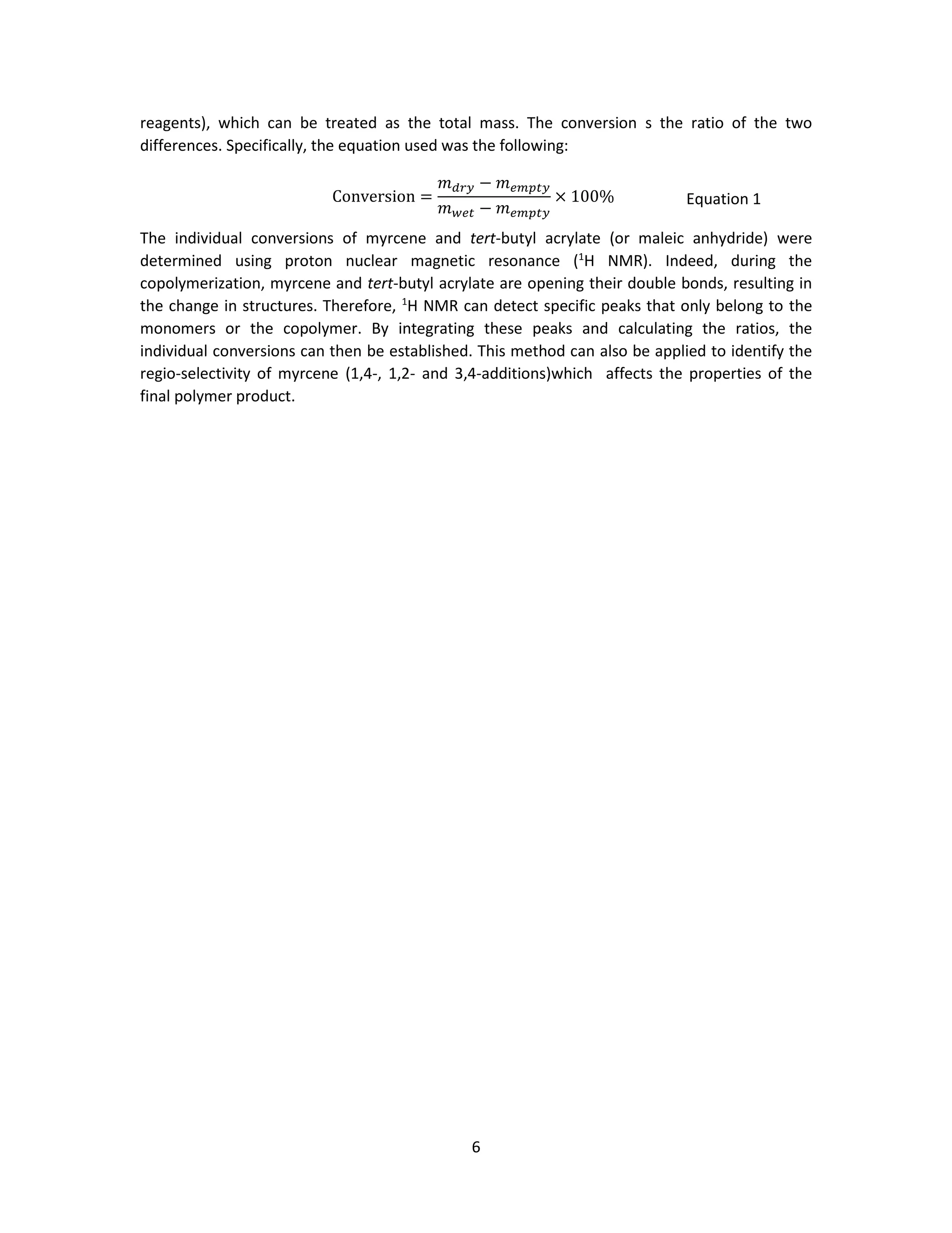 6
reagents), which can be treated as the total mass. The conversion s the ratio of the two
differences. Specifically, the equation used was the following:
Conversion =
𝑚 𝑑𝑟𝑦 − 𝑚 𝑒𝑚𝑝𝑡𝑦
𝑚 𝑤𝑒𝑡 − 𝑚 𝑒𝑚𝑝𝑡𝑦
× 100% Equation 1
The individual conversions of myrcene and tert-butyl acrylate (or maleic anhydride) were
determined using proton nuclear magnetic resonance (1
H NMR). Indeed, during the
copolymerization, myrcene and tert-butyl acrylate are opening their double bonds, resulting in
the change in structures. Therefore, 1
H NMR can detect specific peaks that only belong to the
monomers or the copolymer. By integrating these peaks and calculating the ratios, the
individual conversions can then be established. This method can also be applied to identify the
regio-selectivity of myrcene (1,4-, 1,2- and 3,4-additions)which affects the properties of the
final polymer product.
 