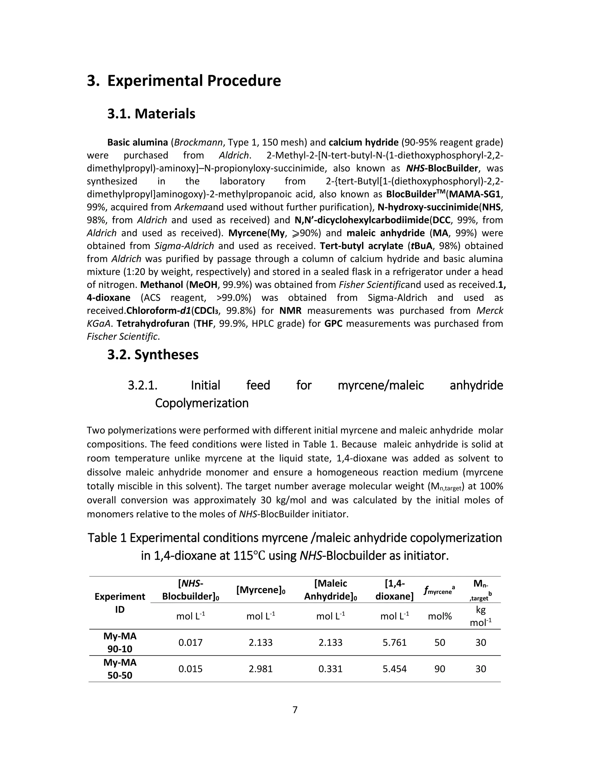 7
3. Experimental Procedure
3.1. Materials
Basic alumina (Brockmann, Type 1, 150 mesh) and calcium hydride (90-95% reagent grade)
were purchased from Aldrich. 2-Methyl-2-[N-tert-butyl-N-(1-diethoxyphosphoryl-2,2-
dimethylpropyl)-aminoxy]–N-propionyloxy-succinimide, also known as NHS-BlocBuilder, was
synthesized in the laboratory from 2-{tert-Butyl[1-(diethoxyphosphoryl)-2,2-
dimethylpropyl]aminogoxy)-2-methylpropanoic acid, also known as BlocBuilderTM
(MAMA-SG1,
99%, acquired from Arkemaand used without further purification), N-hydroxy-succinimide(NHS,
98%, from Aldrich and used as received) and N,N’-dicyclohexylcarbodiimide(DCC, 99%, from
Aldrich and used as received). Myrcene(My, ⩾90%) and maleic anhydride (MA, 99%) were
obtained from Sigma-Aldrich and used as received. Tert-butyl acrylate (tBuA, 98%) obtained
from Aldrich was purified by passage through a column of calcium hydride and basic alumina
mixture (1:20 by weight, respectively) and stored in a sealed flask in a refrigerator under a head
of nitrogen. Methanol (MeOH, 99.9%) was obtained from Fisher Scientificand used as received.1,
4-dioxane (ACS reagent, >99.0%) was obtained from Sigma-Aldrich and used as
received.Chloroform-d1(CDCl3, 99.8%) for NMR measurements was purchased from Merck
KGaA. Tetrahydrofuran (THF, 99.9%, HPLC grade) for GPC measurements was purchased from
Fischer Scientific.
3.2. Syntheses
3.2.1. Initial feed for myrcene/maleic anhydride
Copolymerization
Two polymerizations were performed with different initial myrcene and maleic anhydride molar
compositions. The feed conditions were listed in Table 1. Because maleic anhydride is solid at
room temperature unlike myrcene at the liquid state, 1,4-dioxane was added as solvent to
dissolve maleic anhydride monomer and ensure a homogeneous reaction medium (myrcene
totally miscible in this solvent). The target number average molecular weight (Mn,target) at 100%
overall conversion was approximately 30 kg/mol and was calculated by the initial moles of
monomers relative to the moles of NHS-BlocBuilder initiator.
Table 1 Experimental conditions myrcene /maleic anhydride copolymerization
in 1,4-dioxane at 115℃ using NHS-Blocbuilder as initiator.
Experiment
ID
[NHS-
Blocbuilder]0
[Myrcene]0
[Maleic
Anhydride]0
[1,4-
dioxane]
fmyrcene
a Mn-
,target
b
mol L-1
mol L-1
mol L-1
mol L-1
mol%
kg
mol-1
My-MA
90-10
0.017 2.133 2.133 5.761 50 30
My-MA
50-50
0.015 2.981 0.331 5.454 90 30
 