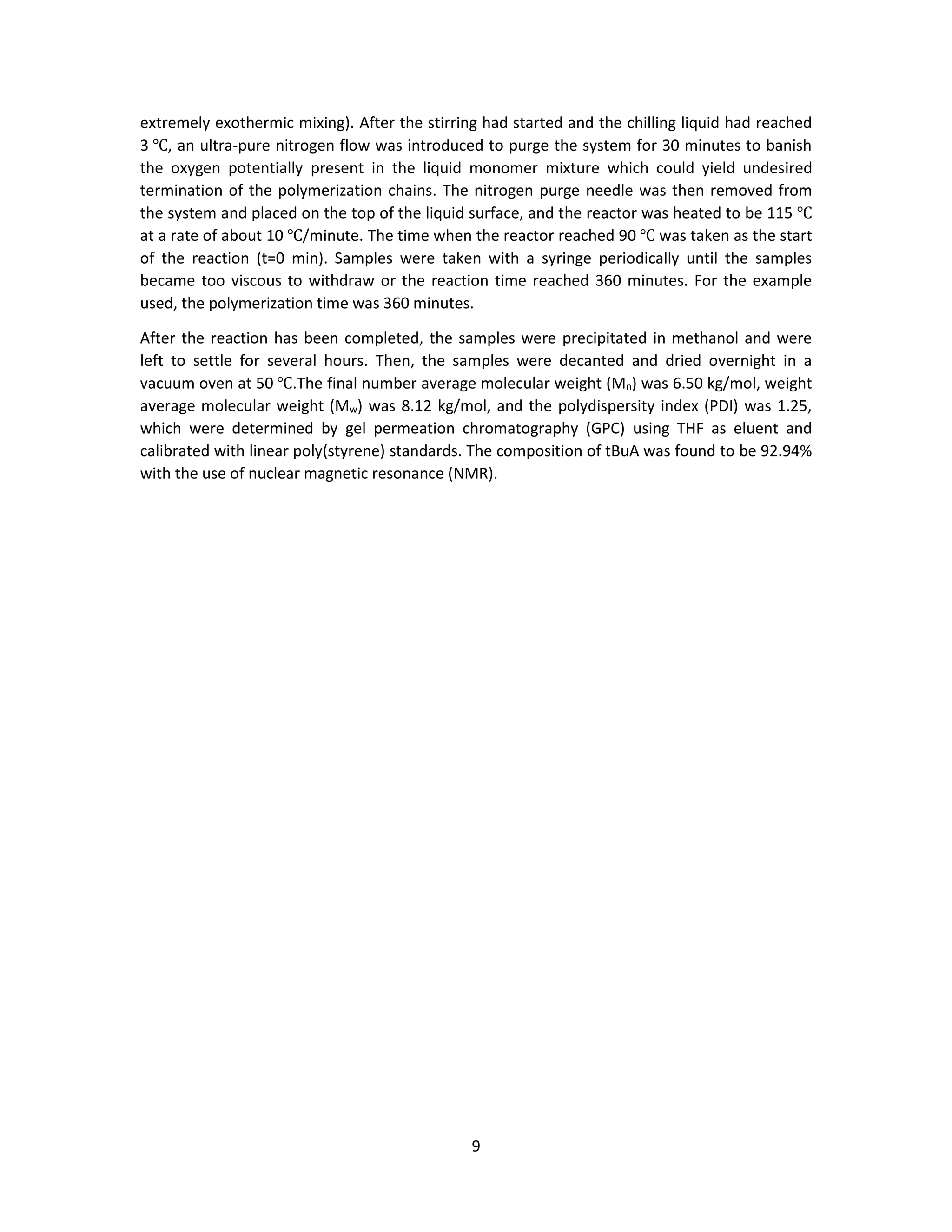 9
extremely exothermic mixing). After the stirring had started and the chilling liquid had reached
3 ℃, an ultra-pure nitrogen flow was introduced to purge the system for 30 minutes to banish
the oxygen potentially present in the liquid monomer mixture which could yield undesired
termination of the polymerization chains. The nitrogen purge needle was then removed from
the system and placed on the top of the liquid surface, and the reactor was heated to be 115 ℃
at a rate of about 10 ℃/minute. The time when the reactor reached 90 ℃ was taken as the start
of the reaction (t=0 min). Samples were taken with a syringe periodically until the samples
became too viscous to withdraw or the reaction time reached 360 minutes. For the example
used, the polymerization time was 360 minutes.
After the reaction has been completed, the samples were precipitated in methanol and were
left to settle for several hours. Then, the samples were decanted and dried overnight in a
vacuum oven at 50 ℃.The final number average molecular weight (Mn) was 6.50 kg/mol, weight
average molecular weight (Mw) was 8.12 kg/mol, and the polydispersity index (PDI) was 1.25,
which were determined by gel permeation chromatography (GPC) using THF as eluent and
calibrated with linear poly(styrene) standards. The composition of tBuA was found to be 92.94%
with the use of nuclear magnetic resonance (NMR).
 