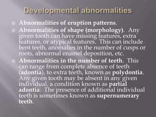    Abnormalities of eruption patterns.
   Abnormalities of shape (morphology). Any
    given tooth can have missing features, extra
    features, or atypical features. This can include
    bent teeth, anomalies in the number of cusps or
    roots, abnormal enamel deposition, etc.
   Abnormalities in the number of teeth. This
    can range from complete absence of teeth
    (adontia), to extra teeth, known as polydontia.
    Any given tooth may be absent in any given
    individual, a condition known as partial
    adontia. The presence of additional individual
    teeth is sometimes known as supernumerary
    teeth.
 