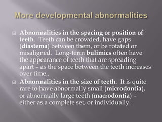    Abnormalities in the spacing or position of
    teeth. Teeth can be crowded, have gaps
    (diastema) between them, or be rotated or
    misaligned. Long-term bulimics often have
    the appearance of teeth that are spreading
    apart – as the space between the teeth increases
    over time..
   Abnormalities in the size of teeth. It is quite
    rare to have abnormally small (microdontia),
    or abnormally large teeth (macrodontia) –
    either as a complete set, or individually.
 