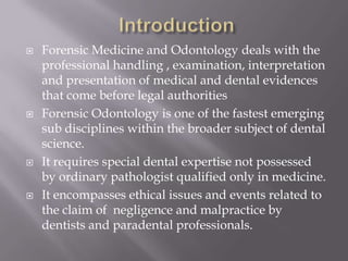    Forensic Medicine and Odontology deals with the
    professional handling , examination, interpretation
    and presentation of medical and dental evidences
    that come before legal authorities
   Forensic Odontology is one of the fastest emerging
    sub disciplines within the broader subject of dental
    science.
   It requires special dental expertise not possessed
    by ordinary pathologist qualified only in medicine.
   It encompasses ethical issues and events related to
    the claim of negligence and malpractice by
    dentists and paradental professionals.
 