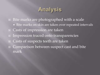    Bite marks are photographed with a scale
       Bite marks on skin are taken over repeated intervals
   Casts of impression are taken
   Impression traced onto transparencies
   Casts of suspects teeth are taken
   Comparison between suspect cast and bite
    mark
 