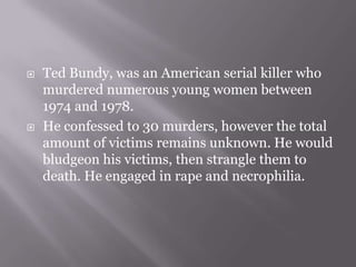    Ted Bundy, was an American serial killer who
    murdered numerous young women between
    1974 and 1978.
   He confessed to 30 murders, however the total
    amount of victims remains unknown. He would
    bludgeon his victims, then strangle them to
    death. He engaged in rape and necrophilia.
 