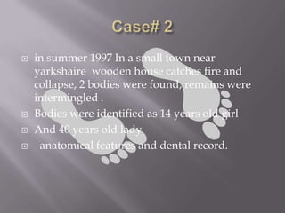    in summer 1997 In a small town near
    yarkshaire wooden house catches fire and
    collapse, 2 bodies were found, remains were
    intermingled .
   Bodies were identified as 14 years old girl
   And 40 years old lady
    anatomical features and dental record.
 