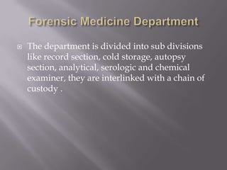    The department is divided into sub divisions
    like record section, cold storage, autopsy
    section, analytical, serologic and chemical
    examiner, they are interlinked with a chain of
    custody .
 