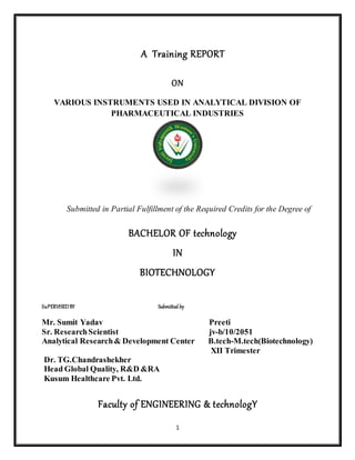 1
A Training REPORT
ON
VARIOUS INSTRUMENTS USED IN ANALYTICAL DIVISION OF
PHARMACEUTICAL INDUSTRIES
Submitted in Partial Fulfillment of the Required Credits for the Degree of
BACHELOR OF technology
IN
BIOTECHNOLOGY
SuPERVISEDBY Submitted by
Mr. Sumit Yadav Preeti
Sr. ResearchScientist jv-b/10/2051
Analytical Research& Development Center B.tech-M.tech(Biotechnology)
XII Trimester
Dr. TG.Chandrashekher
Head Global Quality, R&D &RA
Kusum Healthcare Pvt. Ltd.
Faculty of ENGINEERING & technologY
 