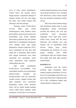 65
Jurnal BIODIK Volume II Nomor 2Desember 2016 ISSN. 2460-2612
siswa di kelas selama pembelajaran.
Terlihat bahwa dari kegiatan diskusi
hingga kegiatan pengamatan lapangan di
likungan sekolah, dari fase awal hingga
fase akhir, siswa terlihat menjadi lebih
lebih kritis, aktif dan semangat.
Penerapan model Problem-Based
Learning (PBL) juga terlihat
mendorongsiswa untuk membaca materi
dan berdiskusi untuk mencari jawaban dari
permasalahan yang mereka dapatkan
tanpa adanya penjelasan dari guru terlebih
dahulu.Hal ini meningkatkan pemahaman
siswa terhadap materi yang sedang
dipelajarinya. Menurut Silberman (2012),
proses mempelajari hal baru akan lebih
efektif jika si pembelajar dalam kondisi
aktif, dengan menstimulir siswa untuk
menyelidiki atau mempelajari sendiri
materi pelajarannya tanpa penjelasan
terlebih dahulu dari guru.
Pada model pembelajaran
Problem-Based Learning(PBL), siswa
memecahkan masalah secara berkelompok
dalaminvestigasi kelompok dan
mempresentasikan hasil dari pemecahan
masalah tersebut. Langkah tersebut telah
dapat membantu siswa menemukan
pengetahuan sendiri untuk memhami
materi. Hal ini sejalan dengan pendapat
Trianto (2009) bahwa kelebihan model
pembejaran Problem-Based Learningyaitu
realistik dengan kemampuan siswa, konsep
sesuai dengan kebutuhan siswa, memupuk
sifat inkuirisiswa, retensi konsep menjadi
kuat dan memupuk kemampuan problem
solving.
Pada kelas kontrol berbeda dengan
kelas eksperimen, dimana kelas ini masih
menggunakan metode konvensional
(ceramah dan diskusi), dari awal guru
memberikan materi pencemaran
lingkungan. Siswa pada kelas kontrol
terlihat bosan, kurang aktif dan hanya
didominasi oleh beberapa siswa yang
bertanya. Hal ini diperkirakan akibat
aktivitas belajar hanya sebatas
mendengarkan dan berdiskusi. Ini sesuai
dengan pendapat Lutfri (2006)
“pembelajaran tidak bisa berjalan dengan
baik apabila anak didik tidak membaca
terlebih dahulu”.
KESIMPULAN
Berdasarkan hasil dan analisis
penelitian dapat disimpulkan bahwa
terdapat pengaruh pembelajaran Problem-
Based Learningterhadap konsep IPA siswa
pada materi Pencemaran Lingkungan kelas
VII di MTs Al-Muhajirin Bandar Sakti
Abang Surakarta Lampung Utara.
 